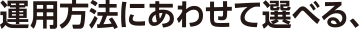 運用方法にあわせて選べる、